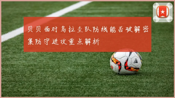 贝贝面对乌拉圭队防线能否破解密集防守进攻重点解析