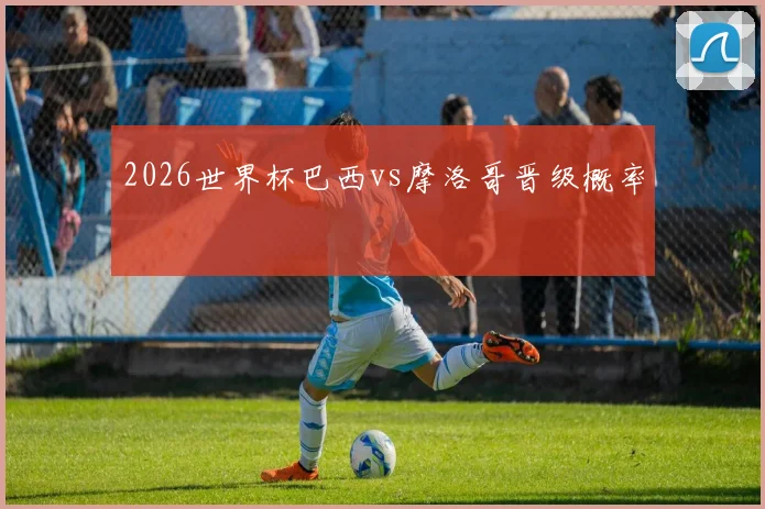 2026世界杯巴西vs摩洛哥晋级概率