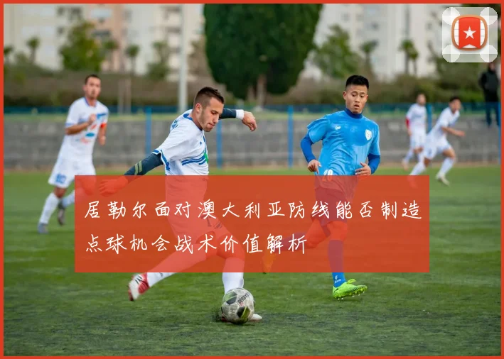 居勒尔面对澳大利亚防线能否制造点球机会战术价值解析