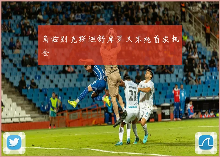 乌兹别克斯坦舒库罗夫末轮首发机会