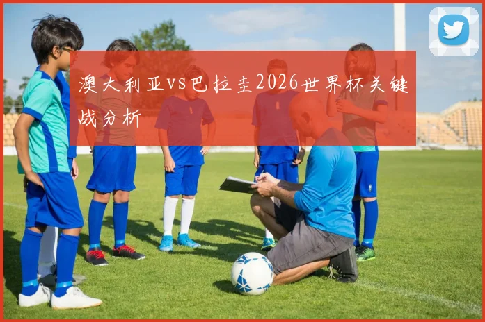 澳大利亚vs巴拉圭2026世界杯关键战分析