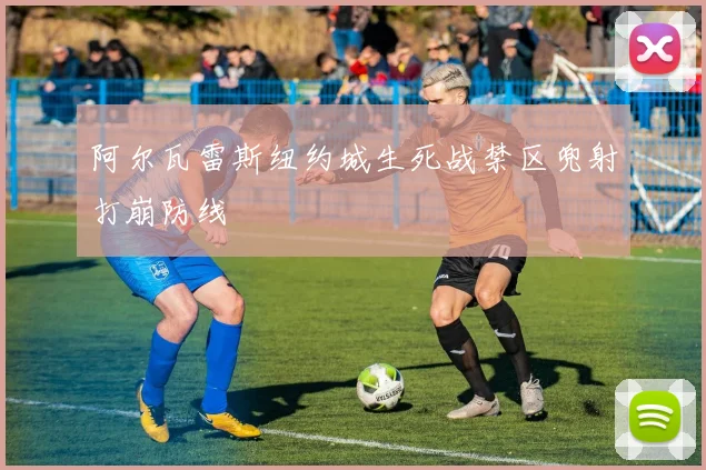 阿尔瓦雷斯纽约城生死战禁区兜射打崩防线
