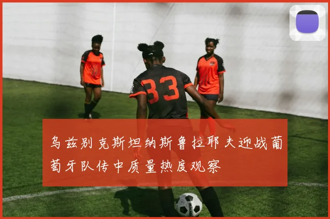 乌兹别克斯坦纳斯鲁拉耶夫迎战葡萄牙队传中质量热度观察