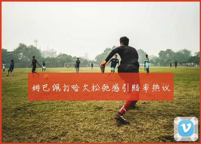姆巴佩打哈欠松弛感引赔率热议
