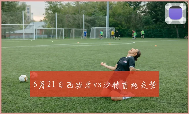 6月21日西班牙vs沙特首轮走势