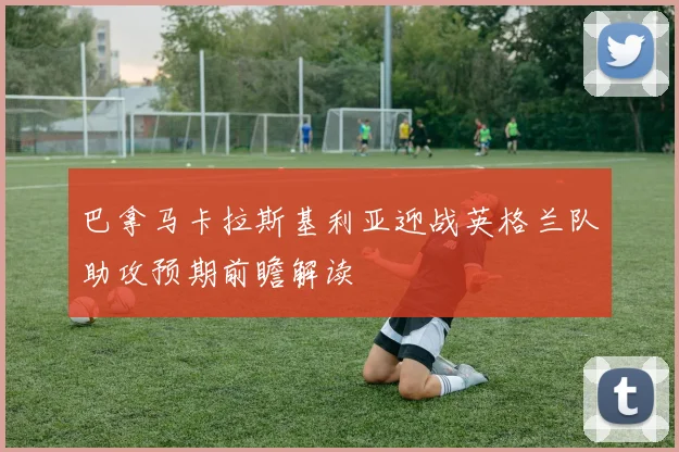 巴拿马卡拉斯基利亚迎战英格兰队助攻预期前瞻解读