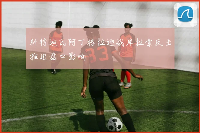 科特迪瓦阿丁格拉迎战库拉索反击推进盘口影响