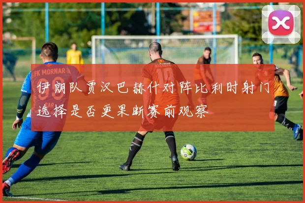伊朗队贾汉巴赫什对阵比利时射门选择是否更果断赛前观察