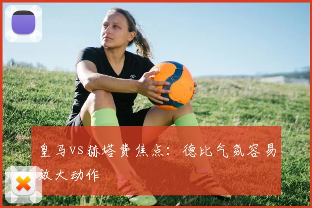 皇马vs赫塔费焦点:德比气氛容易放大动作