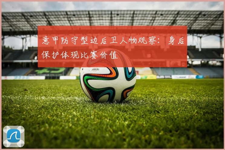 意甲防守型边后卫人物观察：身后保护体现比赛价值