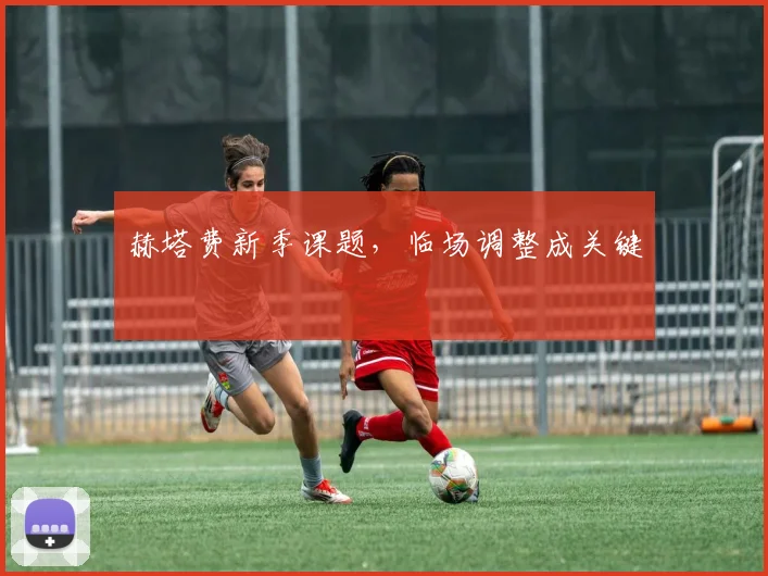 赫塔费新季课题，临场调整成关键