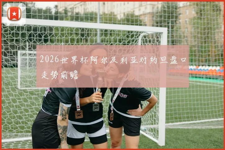 2026世界杯阿尔及利亚对约旦盘口走势前瞻
