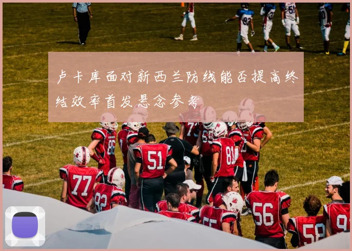 卢卡库面对新西兰防线能否提高终结效率首发悬念参考