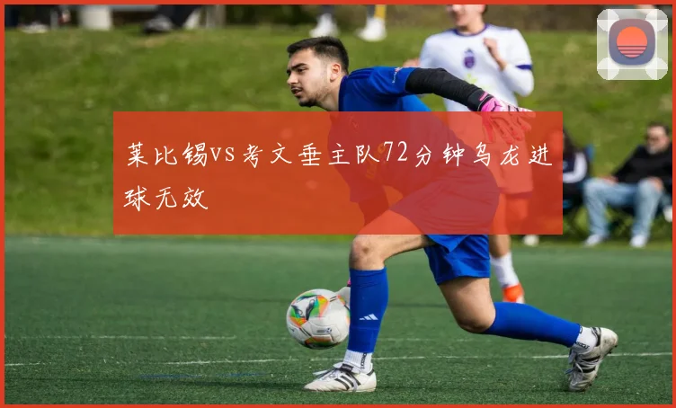 莱比锡vs考文垂主队72分钟乌龙进球无效