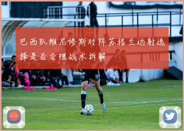 巴西队维尼修斯对阵苏格兰远射选择是否合理战术拆解