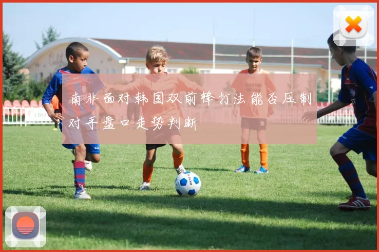 南非面对韩国双前锋打法能否压制对手盘口走势判断
