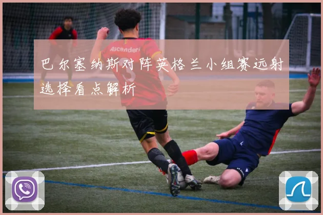 巴尔塞纳斯对阵英格兰小组赛远射选择看点解析