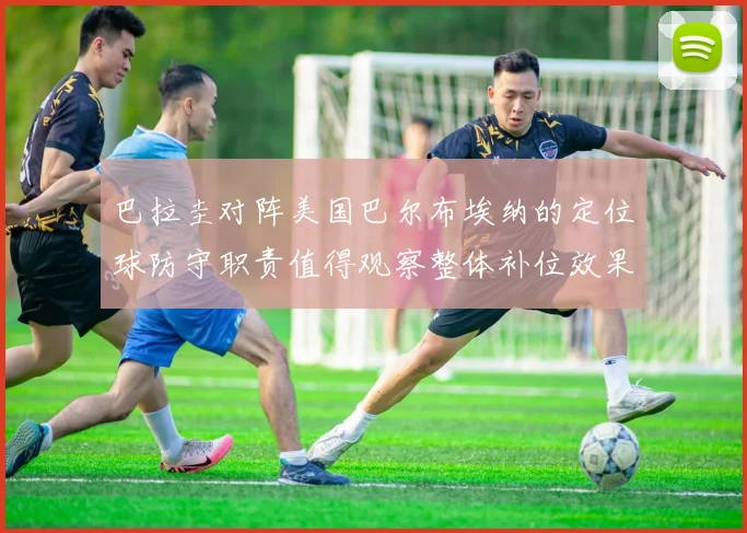 巴拉圭对阵美国巴尔布埃纳的定位球防守职责值得观察整体补位效果