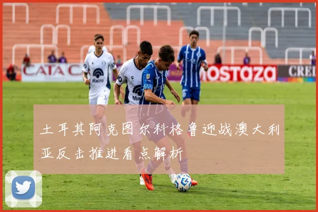 土耳其阿克图尔科格鲁迎战澳大利亚反击推进看点解析