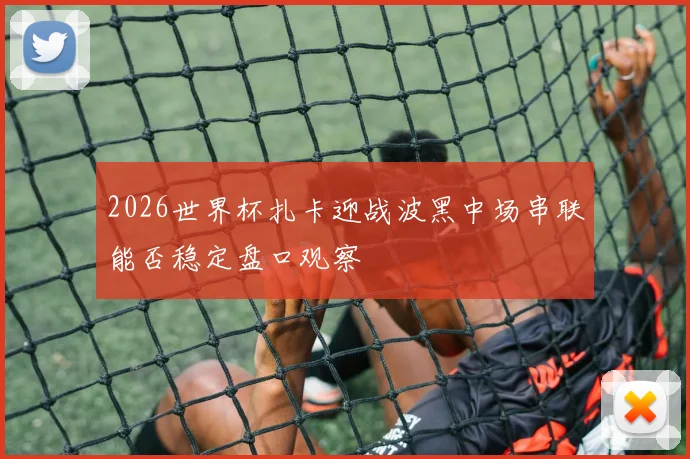 2026世界杯扎卡迎战波黑中场串联能否稳定盘口观察